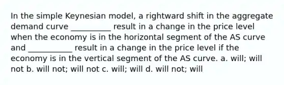 In the simple Keynesian model, a rightward shift in the aggregate demand curve __________ result in a change in the price level when the economy is in the horizontal segment of the AS curve and ___________ result in a change in the price level if the economy is in the vertical segment of the AS curve. a. will; will not b. will not; will not c. will; will d. will not; will