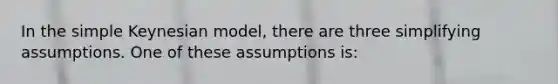 In the simple Keynesian model, there are three simplifying assumptions. One of these assumptions is: