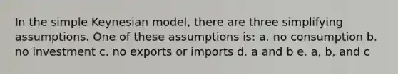 In the simple Keynesian model, there are three simplifying assumptions. One of these assumptions is: a. no consumption b. no investment c. no exports or imports d. a and b e. a, b, and c