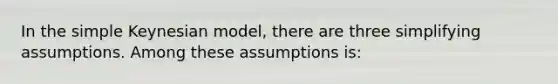 In the simple Keynesian model, there are three simplifying assumptions. Among these assumptions is: