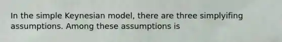 In the simple Keynesian model, there are three simplyifing assumptions. Among these assumptions is