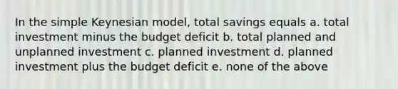 In the simple Keynesian model, total savings equals a. total investment minus the budget deficit b. total planned and unplanned investment c. planned investment d. planned investment plus the budget deficit e. none of the above