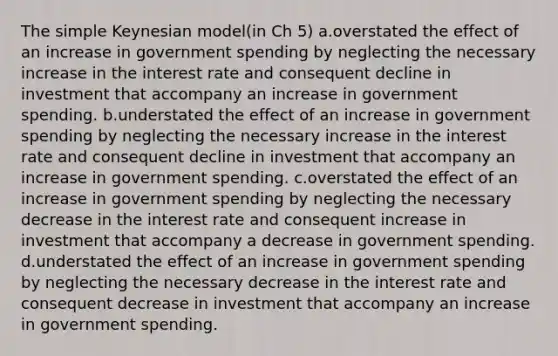 The simple Keynesian model(in Ch 5) a.overstated the effect of an increase in government spending by neglecting the necessary increase in the interest rate and consequent decline in investment that accompany an increase in government spending. b.understated the effect of an increase in government spending by neglecting the necessary increase in the interest rate and consequent decline in investment that accompany an increase in government spending. c.overstated the effect of an increase in government spending by neglecting the necessary decrease in the interest rate and consequent increase in investment that accompany a decrease in government spending. d.understated the effect of an increase in government spending by neglecting the necessary decrease in the interest rate and consequent decrease in investment that accompany an increase in government spending.