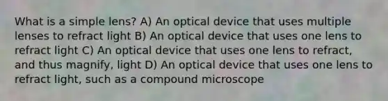 What is a simple lens? A) An optical device that uses multiple lenses to refract light B) An optical device that uses one lens to refract light C) An optical device that uses one lens to refract, and thus magnify, light D) An optical device that uses one lens to refract light, such as a compound microscope