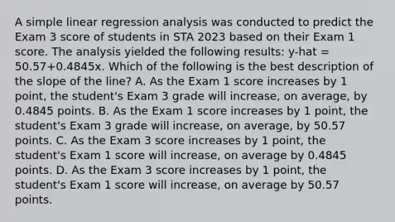 A simple linear regression analysis was conducted to predict the Exam 3 score of students in STA 2023 based on their Exam 1 score. The analysis yielded the following results: y-hat = 50.57+0.4845x. Which of the following is the best description of the slope of the line? A. As the Exam 1 score increases by 1 point, the student's Exam 3 grade will increase, on average, by 0.4845 points. B. As the Exam 1 score increases by 1 point, the student's Exam 3 grade will increase, on average, by 50.57 points. C. As the Exam 3 score increases by 1 point, the student's Exam 1 score will increase, on average by 0.4845 points. D. As the Exam 3 score increases by 1 point, the student's Exam 1 score will increase, on average by 50.57 points.