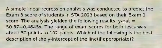 A simple linear regression analysis was conducted to predict the Exam 3 score of students in STA 2023 based on their Exam 1 score. The analysis yielded the following results: y-hat = 50.57+0.4845x. The range of exam scores for both tests was about 30 points to 102 points. Which of the following is the best description of the y-intercept of the line(if appropriate)?