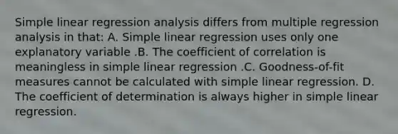 <a href='https://www.questionai.com/knowledge/kuO8H0fiMa-simple-linear-regression' class='anchor-knowledge'>simple linear regression</a> analysis differs from multiple regression analysis in that: A. Simple linear regression uses only one explanatory variable .B. The coefficient of correlation is meaningless in simple linear regression .C. Goodness-of-fit measures cannot be calculated with simple linear regression. D. The coefficient of determination is always higher in simple linear regression.