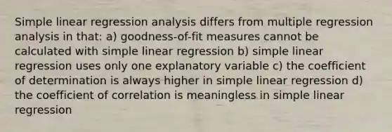 Simple linear regression analysis differs from multiple regression analysis in that: a) goodness-of-fit measures cannot be calculated with simple linear regression b) simple linear regression uses only one explanatory variable c) the coefficient of determination is always higher in simple linear regression d) the coefficient of correlation is meaningless in simple linear regression