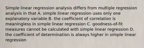 Simple linear regression analysis differs from multiple regression analysis in that A. simple linear regression uses only one explanatory variable B. the coefficient of correlation is meaningless in simple linear regression C. goodness-of-fit measures cannot be calculated with simple linear regression D. the coefficient of determination is always higher in simple linear regression