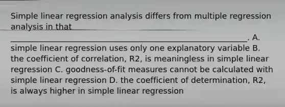 Simple linear regression analysis differs from multiple regression analysis in that ___________________________________________________________. A. simple linear regression uses only one explanatory variable B. the coefficient of correlation, R2, is meaningless in simple linear regression C. goodness-of-fit measures cannot be calculated with simple linear regression D. the coefficient of determination, R2, is always higher in simple linear regression