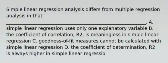 Simple linear regression analysis differs from multiple regression analysis in that ___________________________________________________________. A. simple linear regression uses only one explanatory variable B. the coefficient of correlation, R2, is meaningless in simple linear regression C. goodness-of-fit measures cannot be calculated with simple linear regression D. the coefficient of determination, R2, is always higher in simple linear regressio