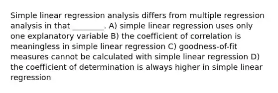 Simple linear regression analysis differs from multiple regression analysis in that ________. A) simple linear regression uses only one explanatory variable B) the coefficient of correlation is meaningless in simple linear regression C) goodness-of-fit measures cannot be calculated with simple linear regression D) the coefficient of determination is always higher in simple linear regression