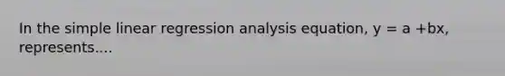 In the simple linear regression analysis equation, y = a +bx, represents....