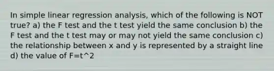 In simple linear regression analysis, which of the following is NOT true? a) the F test and the t test yield the same conclusion b) the F test and the t test may or may not yield the same conclusion c) the relationship between x and y is represented by a straight line d) the value of F=t^2