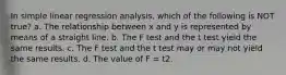 In simple linear regression analysis, which of the following is NOT true? a. The relationship between x and y is represented by means of a straight line. b. The F test and the t test yield the same results. c. The F test and the t test may or may not yield the same results. d. The value of F = t2.