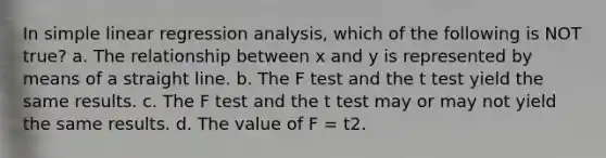 In <a href='https://www.questionai.com/knowledge/kuO8H0fiMa-simple-linear-regression' class='anchor-knowledge'>simple linear regression</a> analysis, which of the following is NOT true? a. The relationship between x and y is represented by means of a straight line. b. The F test and the t test yield the same results. c. The F test and the t test may or may not yield the same results. d. The value of F = t2.