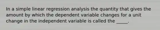 In a simple linear regression analysis the quantity that gives the amount by which the dependent variable changes for a unit change in the independent variable is called the _____.