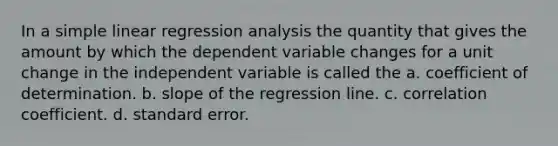 In a <a href='https://www.questionai.com/knowledge/kuO8H0fiMa-simple-linear-regression' class='anchor-knowledge'>simple linear regression</a> analysis the quantity that gives the amount by which the dependent variable changes for a unit change in the independent variable is called the a. coefficient of determination. b. slope of the regression line. c. correlation coefficient. d. standard error.