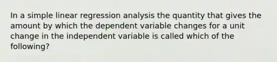 In a simple linear regression analysis the quantity that gives the amount by which the dependent variable changes for a unit change in the independent variable is called which of the following?