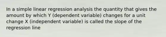 In a simple linear regression analysis the quantity that gives the amount by which Y (dependent variable) changes for a unit change X (independent variable) is called the slope of the regression line