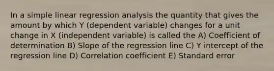 In a simple linear regression analysis the quantity that gives the amount by which Y (dependent variable) changes for a unit change in X (independent variable) is called the A) Coefficient of determination B) Slope of the regression line C) Y intercept of the regression line D) Correlation coefficient E) Standard error