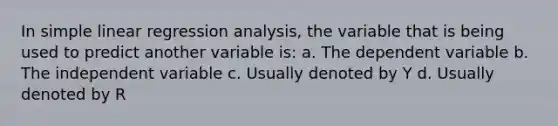 In simple linear regression analysis, the variable that is being used to predict another variable is: a. The dependent variable b. The independent variable c. Usually denoted by Y d. Usually denoted by R