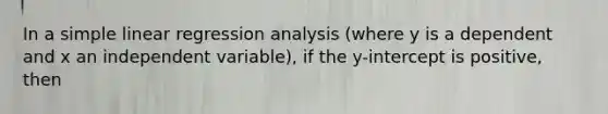 In a simple linear regression analysis (where y is a dependent and x an independent variable), if the y-intercept is positive, then