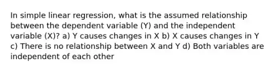 In simple linear regression, what is the assumed relationship between the dependent variable (Y) and the independent variable (X)? a) Y causes changes in X b) X causes changes in Y c) There is no relationship between X and Y d) Both variables are independent of each other