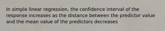 In simple linear regression, the confidence interval of the response increases as the distance between the predictor value and the mean value of the predictors decreases