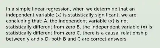 In a <a href='https://www.questionai.com/knowledge/kuO8H0fiMa-simple-linear-regression' class='anchor-knowledge'>simple linear regression</a>, when we determine that an independent variable (x) is statistically significant, we are concluding that: A. the independent variable (x) is not statistically different from zero B. the independent variable (x) is statistically different from zero C. there is a causal relationship between y and x D. both B and C are correct answers