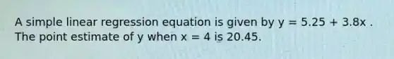 A simple linear regression equation is given by y = 5.25 + 3.8x . The point estimate of y when x = 4 is 20.45.