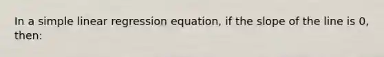 In a simple linear regression equation, if the slope of the line is 0, then: