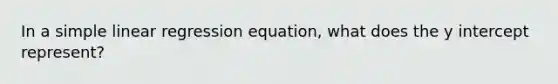 In a simple linear regression equation, what does the y intercept represent?