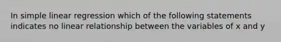 In <a href='https://www.questionai.com/knowledge/kuO8H0fiMa-simple-linear-regression' class='anchor-knowledge'>simple linear regression</a> which of the following statements indicates no linear relationship between the variables of x and y