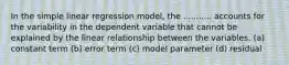 In the simple linear regression model, the ........... accounts for the variability in the dependent variable that cannot be explained by the linear relationship between the variables. (a) constant term (b) error term (c) model parameter (d) residual