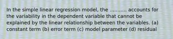 In the <a href='https://www.questionai.com/knowledge/kuO8H0fiMa-simple-linear-regression' class='anchor-knowledge'>simple linear regression</a> model, the ........... accounts for the variability in the dependent variable that cannot be explained by the linear relationship between the variables. (a) constant term (b) error term (c) model parameter (d) residual