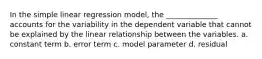 In the simple linear regression model, the ______________ accounts for the variability in the dependent variable that cannot be explained by the linear relationship between the variables. a. constant term b. error term c. model parameter d. residual