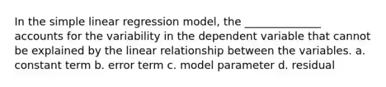 In the <a href='https://www.questionai.com/knowledge/kuO8H0fiMa-simple-linear-regression' class='anchor-knowledge'>simple linear regression</a> model, the ______________ accounts for the variability in the dependent variable that cannot be explained by the linear relationship between the variables. a. constant term b. error term c. model parameter d. residual