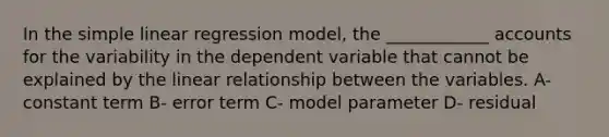 In the simple linear regression model, the ____________ accounts for the variability in the dependent variable that cannot be explained by the linear relationship between the variables. A- constant term B- error term C- model parameter D- residual