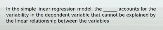 In the simple linear regression model, the ______ accounts for the variability in the dependent variable that cannot be explained by the linear relationship between the variables