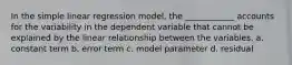 In the simple linear regression model, the ____________ accounts for the variability in the dependent variable that cannot be explained by the linear relationship between the variables. a. constant term b. error term c. model parameter d. residual