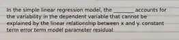 In the simple linear regression model, the ________ accounts for the variability in the dependent variable that cannot be explained by the linear relationship between x and y. constant term error term model parameter residual