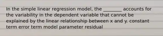 In the simple linear regression model, the ________ accounts for the variability in the dependent variable that cannot be explained by the linear relationship between x and y. constant term error term model parameter residual