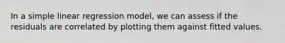 In a <a href='https://www.questionai.com/knowledge/kuO8H0fiMa-simple-linear-regression' class='anchor-knowledge'>simple linear regression</a> model, we can assess if the residuals are correlated by plotting them against fitted values.