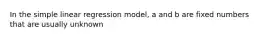 In the simple linear regression model, a and b are fixed numbers that are usually unknown