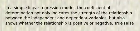 In a simple linear regression model, the coefficient of determination not only indicates the strength of the relationship between the independent and dependent variables, but also shows whether the relationship is positive or negative. True False