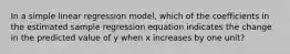 In a simple linear regression model, which of the coefficients in the estimated sample regression equation indicates the change in the predicted value of y when x increases by one unit?