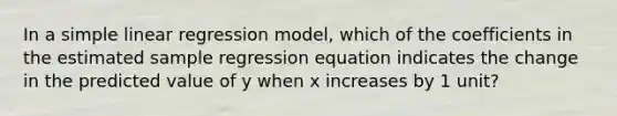 In a <a href='https://www.questionai.com/knowledge/kuO8H0fiMa-simple-linear-regression' class='anchor-knowledge'>simple linear regression</a> model, which of the coefficients in the estimated sample regression equation indicates the change in the predicted value of y when x increases by 1 unit?