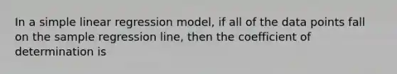 In a simple linear regression model, if all of the data points fall on the sample regression line, then the coefficient of determination is