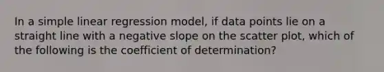 In a <a href='https://www.questionai.com/knowledge/kuO8H0fiMa-simple-linear-regression' class='anchor-knowledge'>simple linear regression</a> model, if data points lie on a straight line with a negative slope on the <a href='https://www.questionai.com/knowledge/kHey83DSAQ-scatter-plot' class='anchor-knowledge'>scatter plot</a>, which of the following is the coefficient of determination?